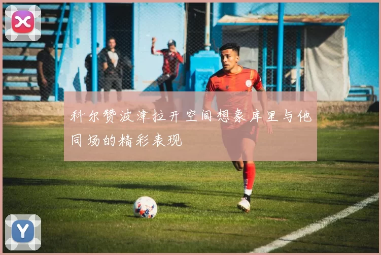 科尔赞波津拉开空间想象库里与他同场的精彩表现