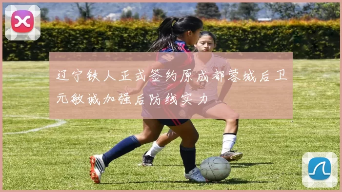 辽宁铁人正式签约原成都蓉城后卫元敏诚加强后防线实力