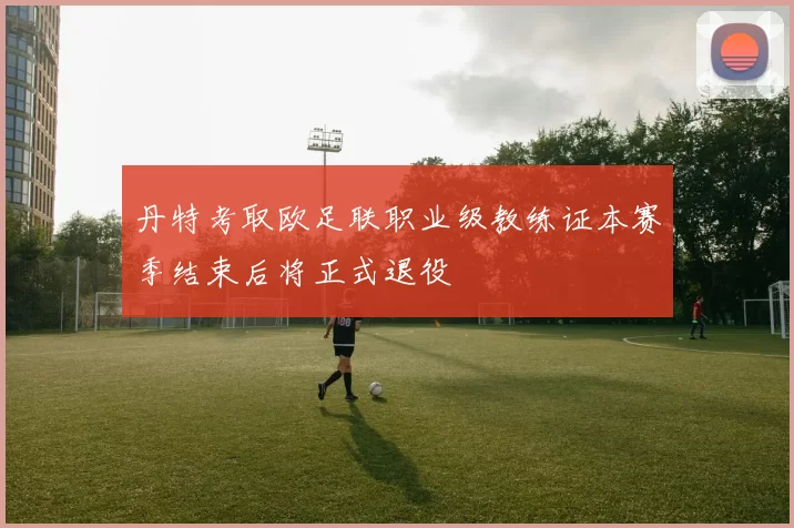 丹特考取欧足联职业级教练证本赛季结束后将正式退役