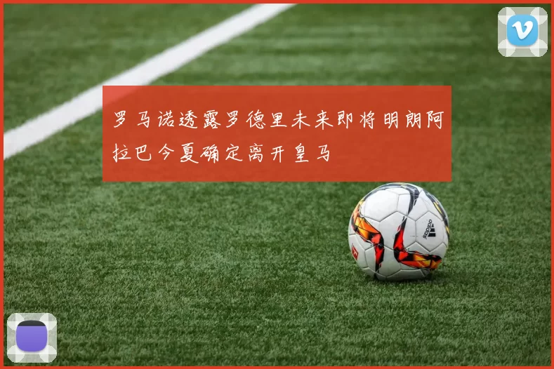 罗马诺透露罗德里未来即将明朗阿拉巴今夏确定离开皇马