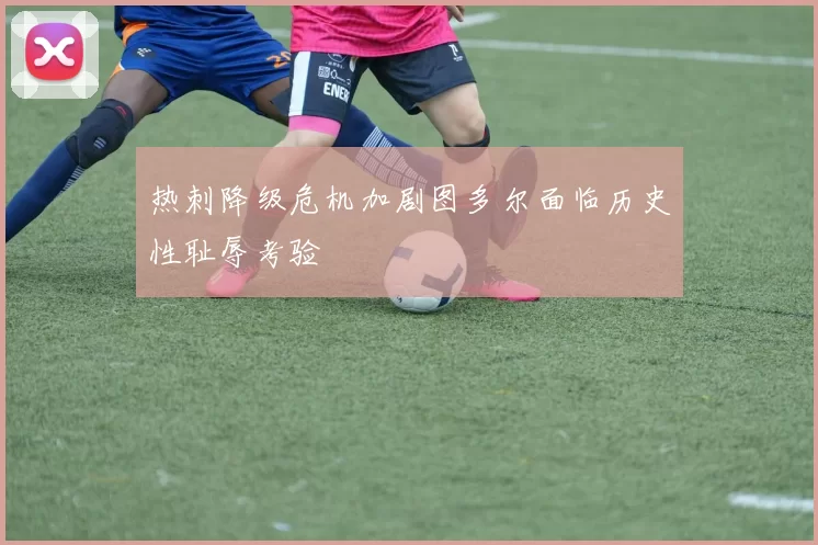热刺降级危机加剧图多尔面临历史性耻辱考验