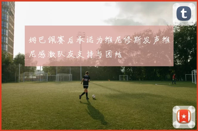 姆巴佩赛后承诺为维尼修斯发声维尼感激队友支持与团结