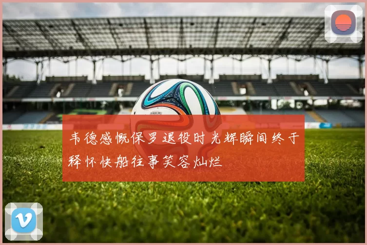 韦德感慨保罗退役时光辉瞬间终于释怀快船往事笑容灿烂