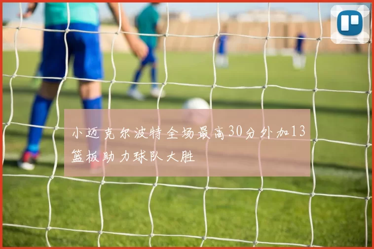 小迈克尔波特全场最高30分外加13篮板助力球队大胜