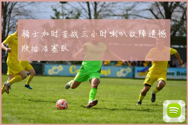 骑士加时苦战三小时喇叭故障遗憾败给活塞队