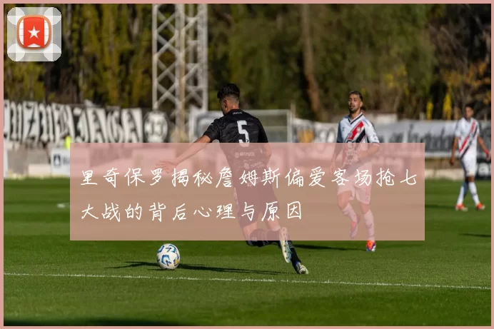 里奇保罗揭秘詹姆斯偏爱客场抢七大战的背后心理与原因