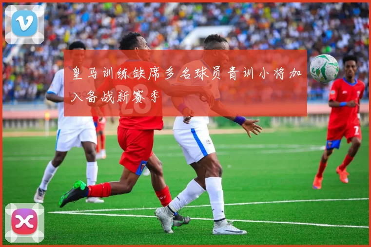皇马训练缺席多名球员青训小将加入备战新赛季