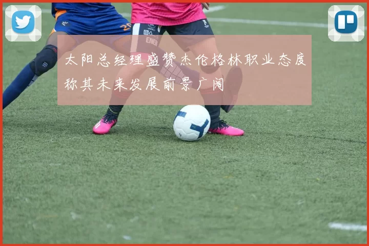 太阳总经理盛赞杰伦格林职业态度称其未来发展前景广阔