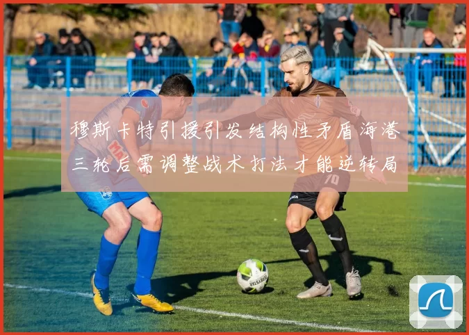 穆斯卡特引援引发结构性矛盾海港三轮后需调整战术打法才能逆转局面
