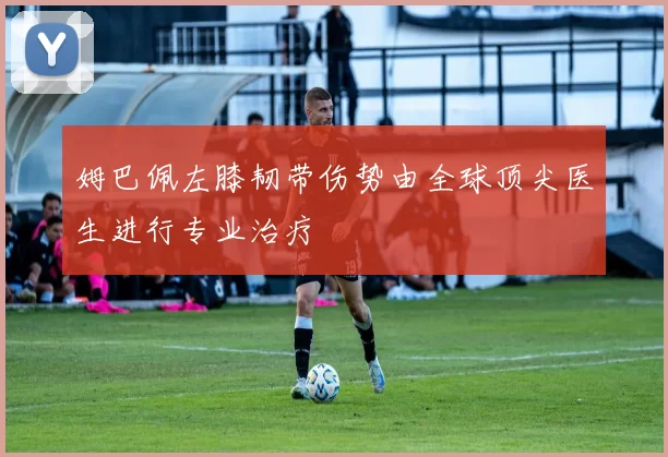 姆巴佩左膝韧带伤势由全球顶尖医生进行专业治疗