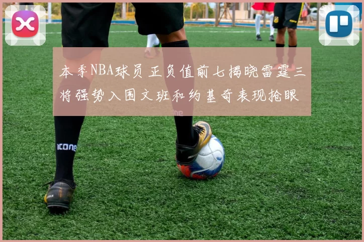 本季NBA球员正负值前七揭晓雷霆三将强势入围文班和约基奇表现抢眼