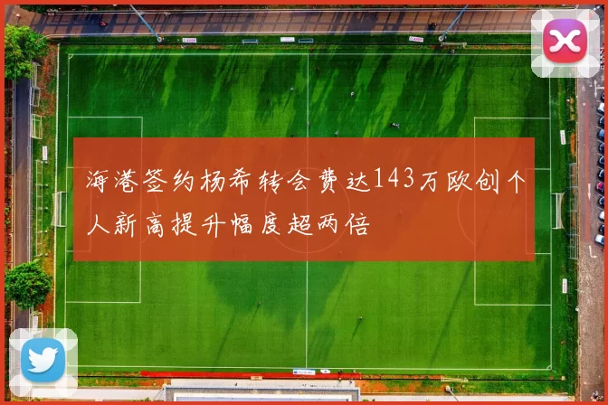 海港签约杨希转会费达143万欧创个人新高提升幅度超两倍