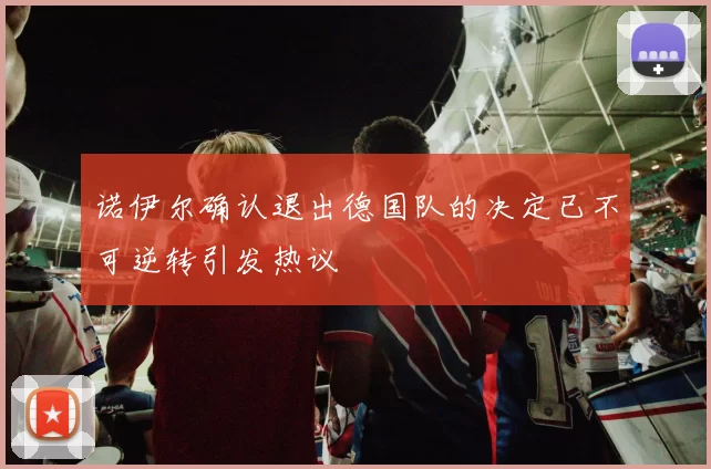 诺伊尔确认退出德国队的决定已不可逆转引发热议