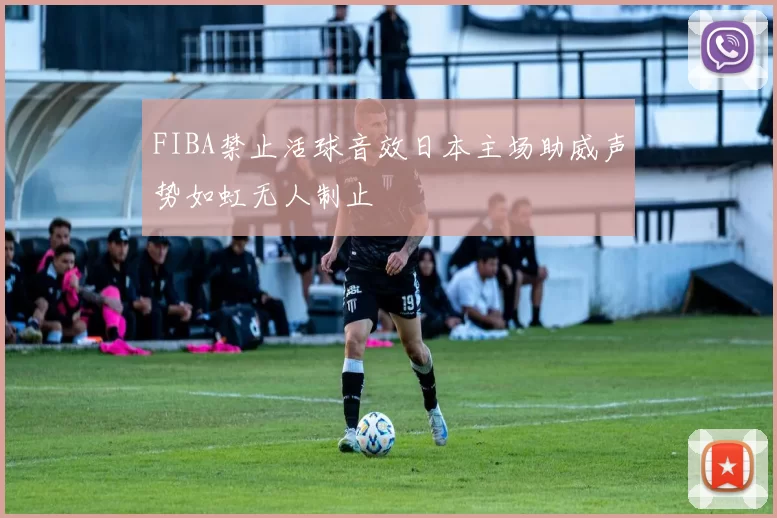 FIBA禁止活球音效日本主场助威声势如虹无人制止