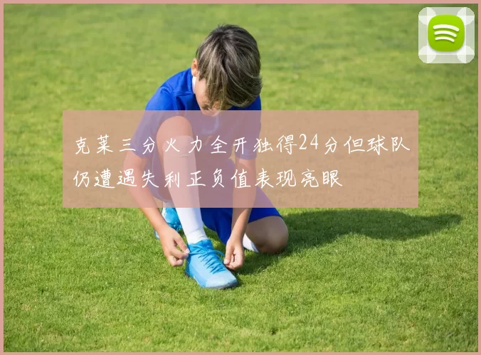 克莱三分火力全开独得24分但球队仍遭遇失利正负值表现亮眼