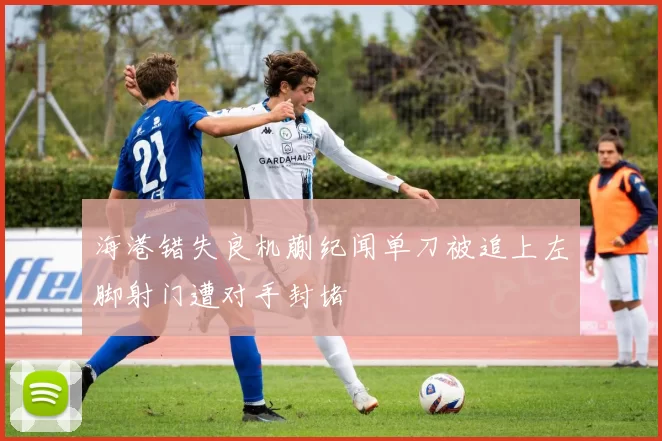 海港错失良机蒯纪闻单刀被追上左脚射门遭对手封堵