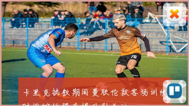 卡里克执教期间曼联伦敦客场训练时间缩短强度提升引关注