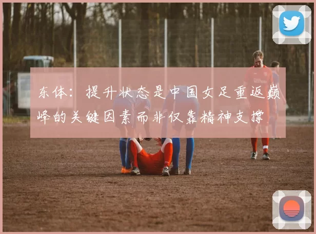 东体：提升状态是中国女足重返巅峰的关键因素而非仅靠精神支撑