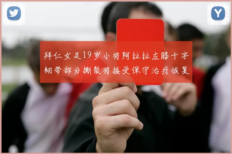 拜仁女足19岁小将阿拉拉左膝十字韧带部分撕裂将接受保守治疗恢复计划启动