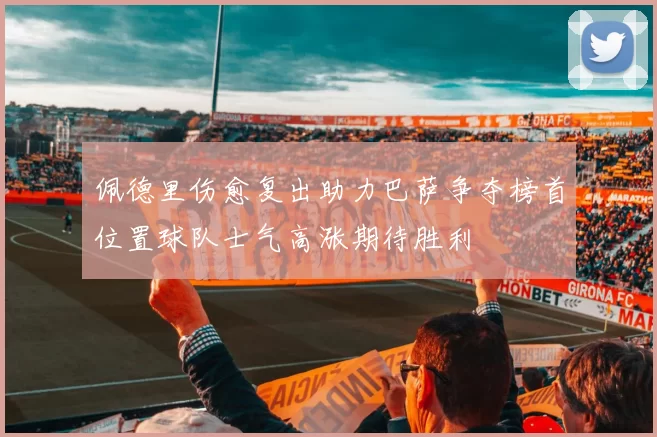 佩德里伤愈复出助力巴萨争夺榜首位置球队士气高涨期待胜利
