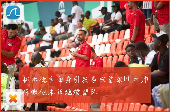 林加德自由身引发争议首尔FC主帅感慨他本该继续留队